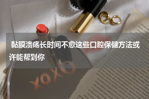  黏膜溃疡长时间不愈这些口腔保健方法或许能帮到你