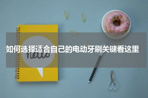  如何选择适合自己的电动牙刷关键看这里