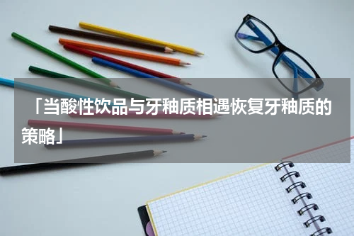  「当酸性饮品与牙釉质相遇恢复牙釉质的策略」