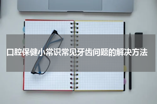  口腔保健小常识常见牙齿问题的解决方法