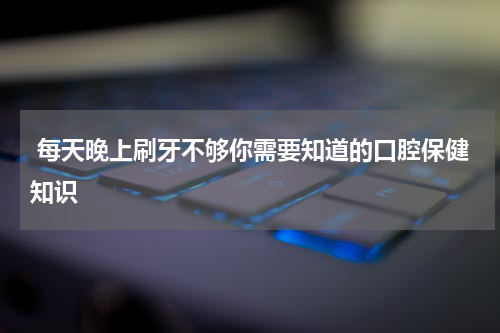  每天晚上刷牙不够你需要知道的口腔保健知识