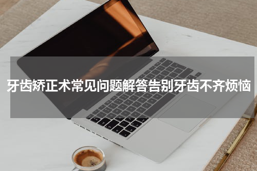 牙齿矫正术常见问题解答告别牙齿不齐烦恼
