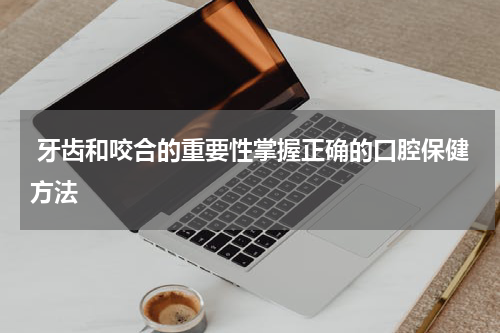  牙齿和咬合的重要性掌握正确的口腔保健方法