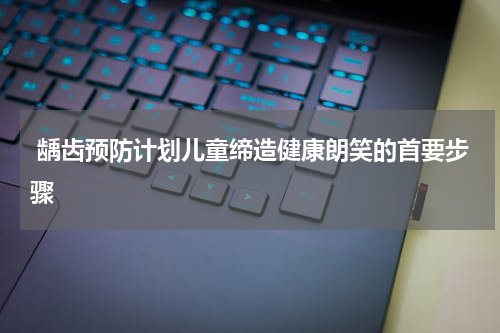  龋齿预防计划儿童缔造健康朗笑的首要步骤