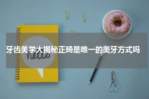  牙齿美学大揭秘正畸是唯一的美牙方式吗