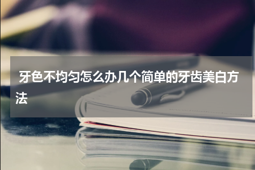  牙色不均匀怎么办几个简单的牙齿美白方法