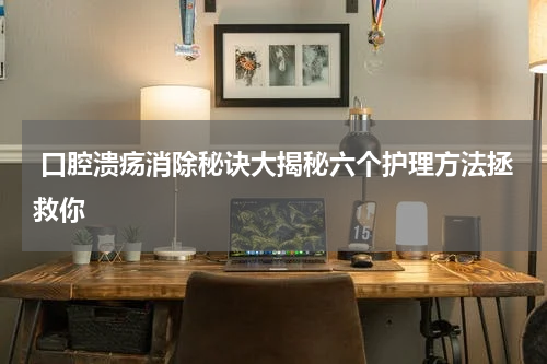  口腔溃疡消除秘诀大揭秘六个护理方法拯救你
