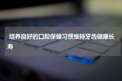  培养良好的口腔保健习惯维持牙齿健康长寿