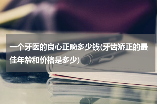 一个牙医的良心正畸多少钱(牙齿矫正的最佳年龄和价格是多少)