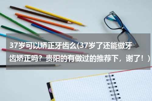 37岁可以矫正牙齿么(37岁了还能做牙齿矫正吗？贵阳的有做过的推荐下，谢了！)