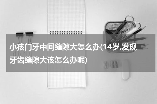 小孩门牙中间缝隙大怎么办(14岁,发现牙齿缝隙大该怎么办呢)