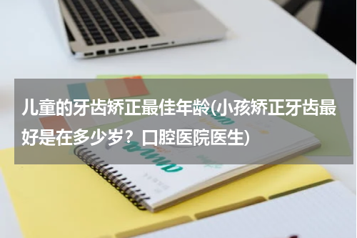 儿童的牙齿矫正最佳年龄(小孩矫正牙齿最好是在多少岁？口腔医院医生)