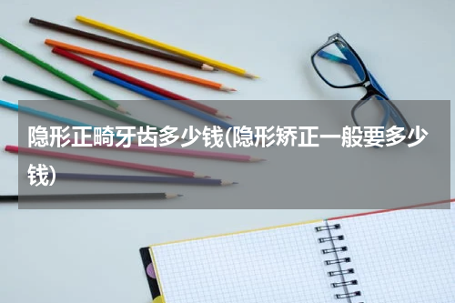 隐形正畸牙齿多少钱(隐形矫正一般要多少钱)
