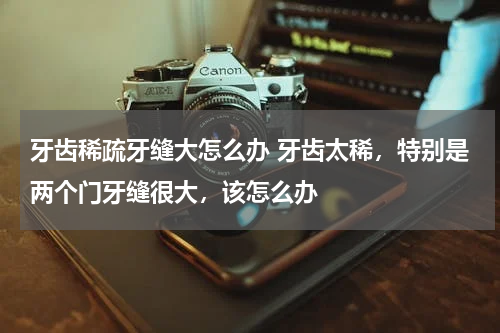 牙齿稀疏牙缝大怎么办 牙齿太稀，特别是两个门牙缝很大，该怎么办