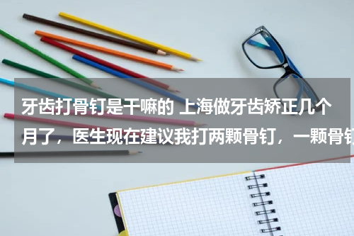 牙齿打骨钉是干嘛的 上海做牙齿矫正几个月了，医生现在建议我打两颗骨钉，一颗骨钉2000。我想问下打骨钉的作用有多大？