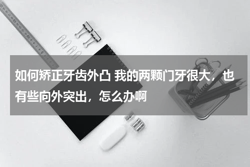如何矫正牙齿外凸 我的两颗门牙很大，也有些向外突出，怎么办啊