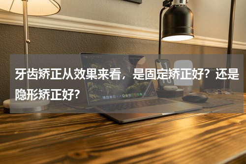 牙齿矫正从效果来看，是固定矫正好？还是隐形矫正好？