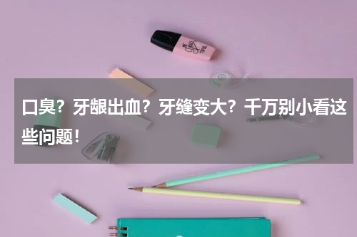 口臭？牙龈出血？牙缝变大？千万别小看这些问题！