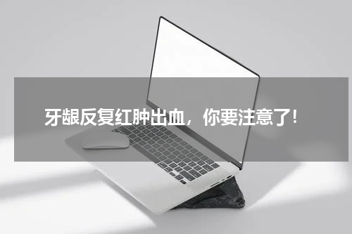 牙龈反复红肿出血，你要注意了！