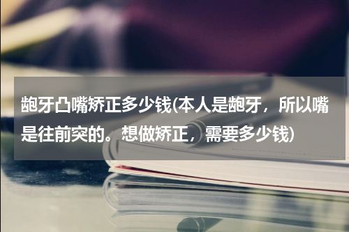龅牙凸嘴矫正多少钱(本人是龅牙，所以嘴是往前突的。想做矫正，需要多少钱)