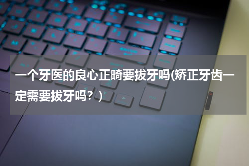 一个牙医的良心正畸要拔牙吗(矫正牙齿一定需要拔牙吗？)