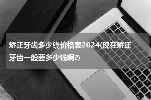 矫正牙齿多少钱价格表2024(现在矫正牙齿一般要多少钱啊?)