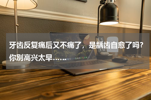 牙齿反复痛后又不痛了，是龋齿自愈了吗？你別高兴太早……