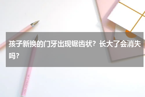孩子新换的门牙出现锯齿状？长大了会消失吗？