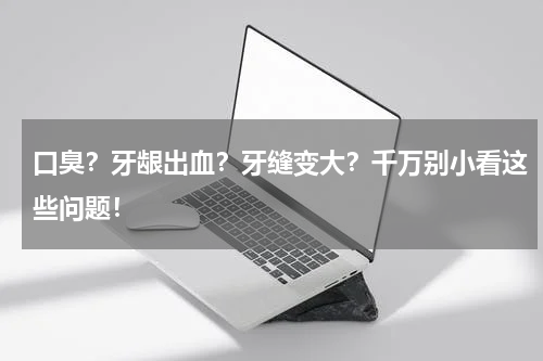口臭？牙龈出血？牙缝变大？千万别小看这些问题！