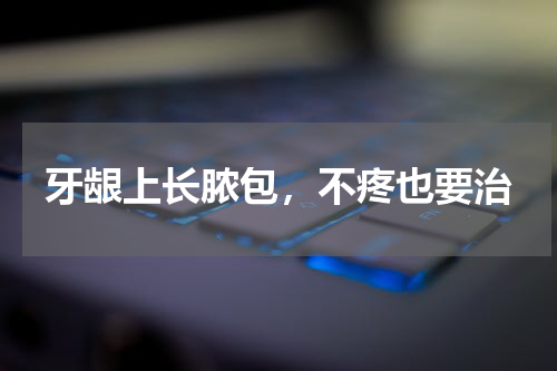 牙龈上长脓包，不疼也要治