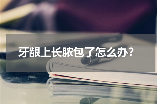 牙龈上长脓包了怎么办？