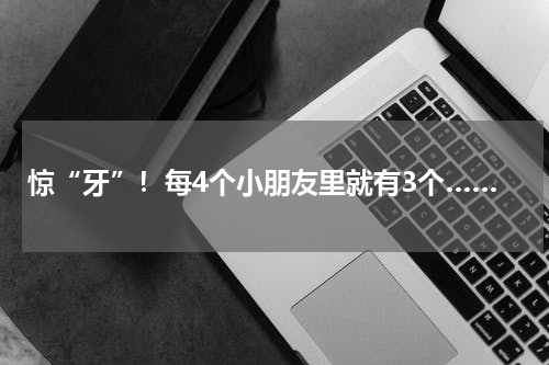惊“牙”！每4个小朋友里就有3个……