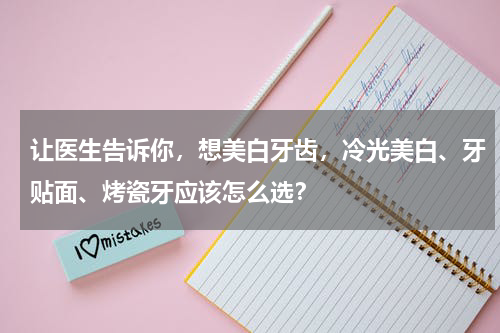 让医生告诉你，想美白牙齿，冷光美白、牙贴面、烤瓷牙应该怎么选？