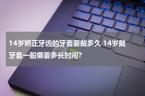 14岁矫正牙齿的牙套要戴多久 14岁戴牙套一般需要多长时间?