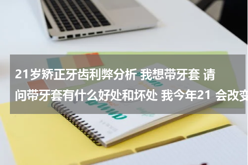 21岁矫正牙齿利弊分析 我想带牙套 请问带牙套有什么好处和坏处 我今年21 会改变脸型什么的吗 我21了还能带牙套吗 我在南京上大学