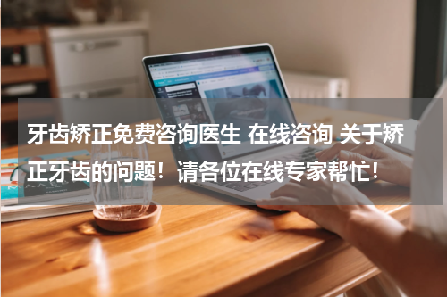 牙齿矫正免费咨询医生 在线咨询 关于矫正牙齿的问题！请各位在线专家帮忙！