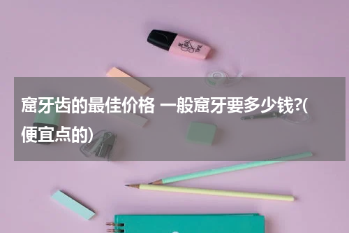 窟牙齿的最佳价格 一般窟牙要多少钱?(便宜点的)