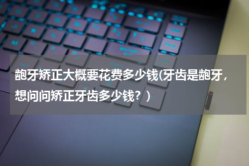 龅牙矫正大概要花费多少钱(牙齿是龅牙，想问问矫正牙齿多少钱？)