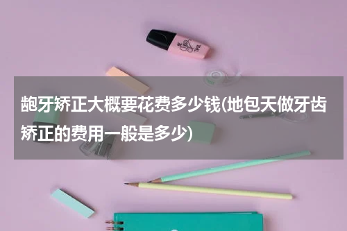 龅牙矫正大概要花费多少钱(地包天做牙齿矫正的费用一般是多少)