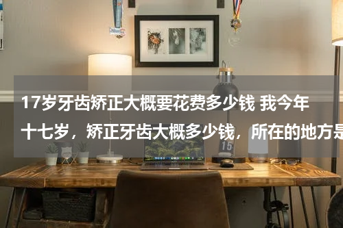 17岁牙齿矫正大概要花费多少钱 我今年十七岁，矫正牙齿大概多少钱，所在的地方是个小县城。