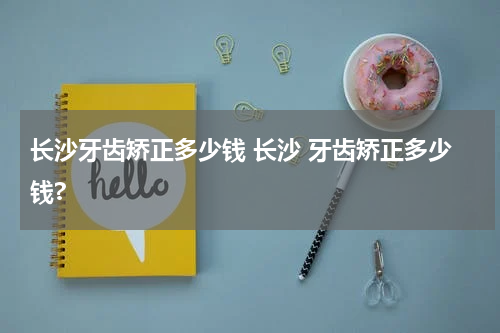 长沙牙齿矫正多少钱 长沙 牙齿矫正多少钱?