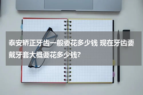 泰安矫正牙齿一般要花多少钱 现在牙齿要戴牙套大概要花多少钱?