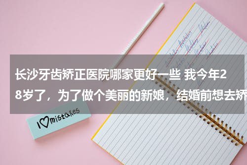长沙牙齿矫正医院哪家更好一些 我今年28岁了，为了做个美丽的新娘，结婚前想去矫正牙齿，但是不知道长沙哪里有好的牙科医院呀，哪位长沙的朋友给介绍一下啊？