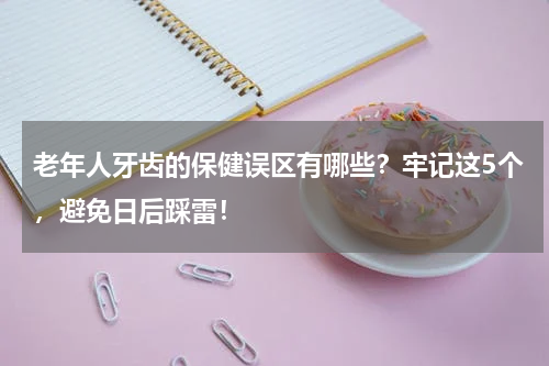 老年人牙齿的保健误区有哪些？牢记这5个，避免日后踩雷！