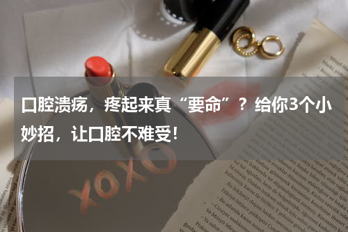 口腔溃疡，疼起来真“要命”？给你3个小妙招，让口腔不难受！