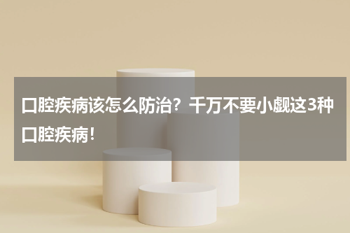 口腔疾病该怎么防治？千万不要小觑这3种口腔疾病！