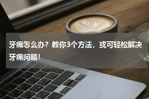 牙痛怎么办？教你3个方法，或可轻松解决牙痛问题！
