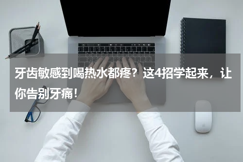 牙齿敏感到喝热水都疼？这4招学起来，让你告别牙痛！