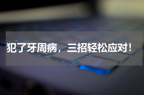 犯了牙周病，三招轻松应对！