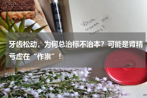 牙齿松动，为何总治标不治本？可能是肾精亏虚在“作祟”！